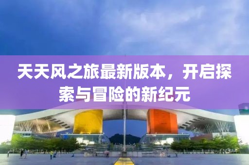 天天風(fēng)之旅最新版本，開啟探索與冒險(xiǎn)的新紀(jì)元