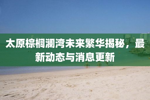 太原棕櫚瀾灣未來繁華揭秘，最新動態(tài)與消息更新