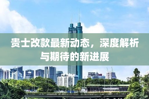 貴士改款最新動態(tài)，深度解析與期待的新進展