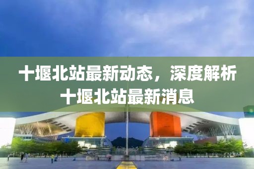 十堰北站最新動(dòng)態(tài)，深度解析十堰北站最新消息