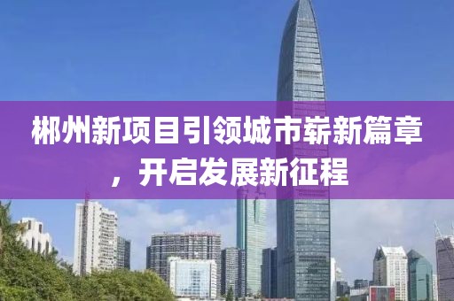 郴州新項(xiàng)目引領(lǐng)城市嶄新篇章，開啟發(fā)展新征程
