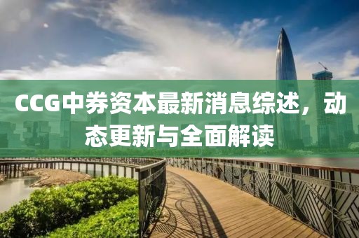 CCG中券資本最新消息綜述，動(dòng)態(tài)更新與全面解讀