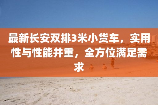 最新長(zhǎng)安雙排3米小貨車，實(shí)用性與性能并重，全方位滿足需求