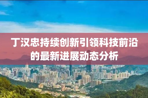 丁漢忠持續(xù)創(chuàng)新引領(lǐng)科技前沿的最新進(jìn)展動(dòng)態(tài)分析