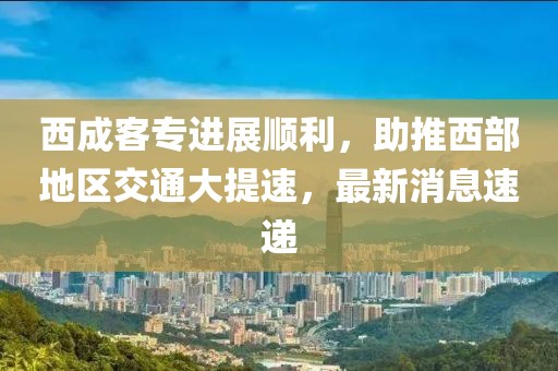西成客專進(jìn)展順利，助推西部地區(qū)交通大提速，最新消息速遞
