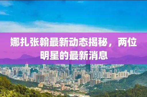 娜扎張翰最新動(dòng)態(tài)揭秘，兩位明星的最新消息