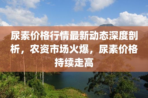 尿素價格行情最新動態(tài)深度剖析，農(nóng)資市場火爆，尿素價格持續(xù)走高