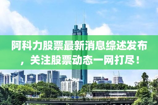 阿科力股票最新消息綜述發(fā)布，關(guān)注股票動態(tài)一網(wǎng)打盡！