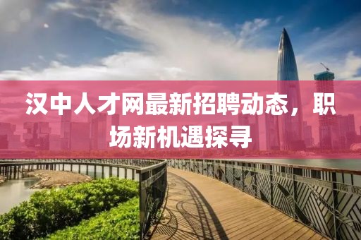 漢中人才網(wǎng)最新招聘動態(tài)，職場新機(jī)遇探尋