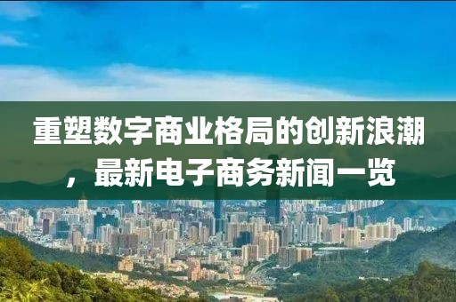 重塑數(shù)字商業(yè)格局的創(chuàng)新浪潮，最新電子商務(wù)新聞一覽