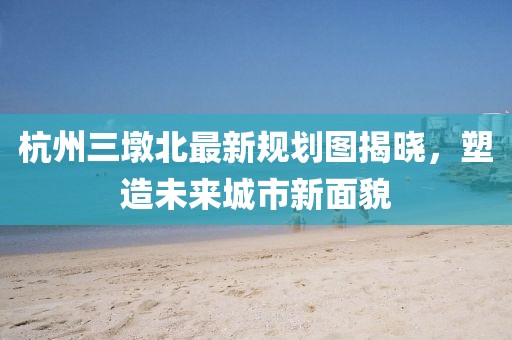 杭州三墩北最新規(guī)劃圖揭曉，塑造未來城市新面貌