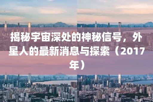 揭秘宇宙深處的神秘信號，外星人的最新消息與探索（2017年）