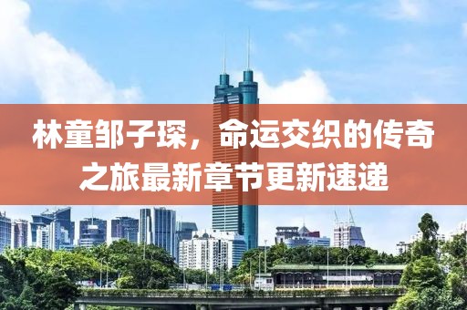 林童鄒子琛，命運(yùn)交織的傳奇之旅最新章節(jié)更新速遞