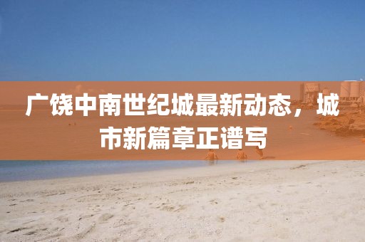 廣饒中南世紀(jì)城最新動(dòng)態(tài)，城市新篇章正譜寫