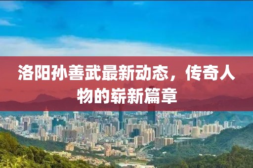 洛陽孫善武最新動態(tài)，傳奇人物的嶄新篇章