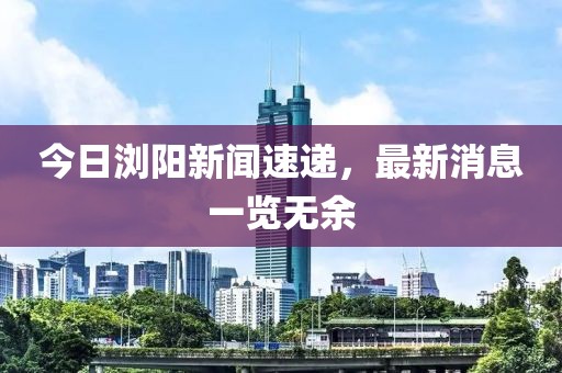 今日瀏陽新聞速遞，最新消息一覽無余