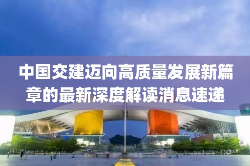 中國交建邁向高質量發(fā)展新篇章的最新深度解讀消息速遞