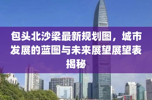 包頭北沙梁最新規(guī)劃圖，城市發(fā)展的藍(lán)圖與未來(lái)展望展望表揭秘