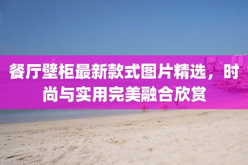 餐廳壁柜最新款式圖片精選，時(shí)尚與實(shí)用完美融合欣賞