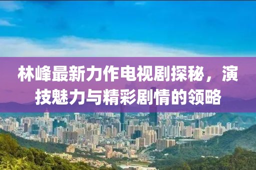 林峰最新力作電視劇探秘，演技魅力與精彩劇情的領(lǐng)略