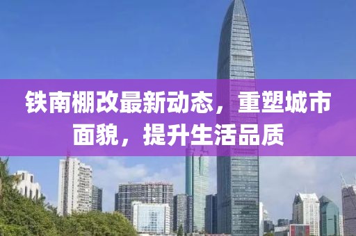 鐵南棚改最新動態(tài)，重塑城市面貌，提升生活品質(zhì)
