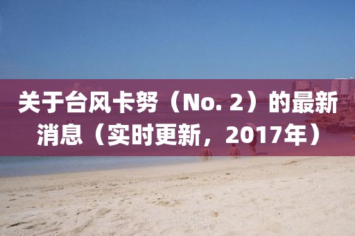 關(guān)于臺(tái)風(fēng)卡努（No. 2）的最新消息（實(shí)時(shí)更新，2017年）