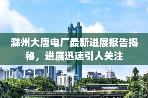 滁州大唐電廠最新進展報告揭秘，進展迅速引人關注