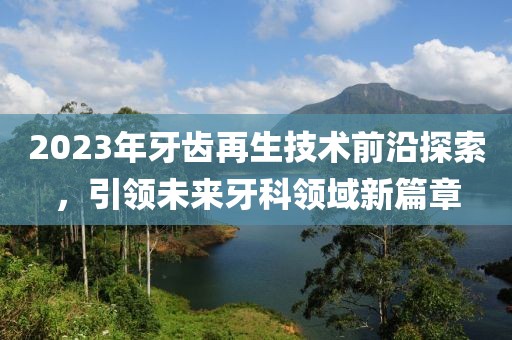 2023年牙齒再生技術(shù)前沿探索，引領(lǐng)未來牙科領(lǐng)域新篇章