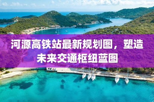 河源高鐵站最新規(guī)劃圖，塑造未來(lái)交通樞紐藍(lán)圖