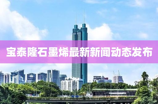 寶泰隆石墨烯最新新聞動態(tài)發(fā)布