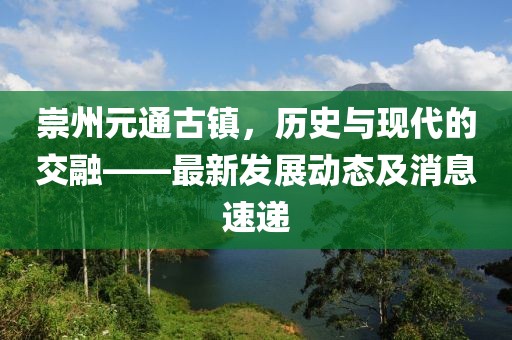 崇州元通古鎮(zhèn)，歷史與現(xiàn)代的交融——最新發(fā)展動(dòng)態(tài)及消息速遞