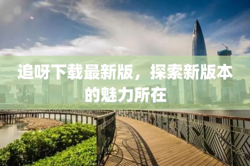 追呀下載最新版，探索新版本的魅力所在