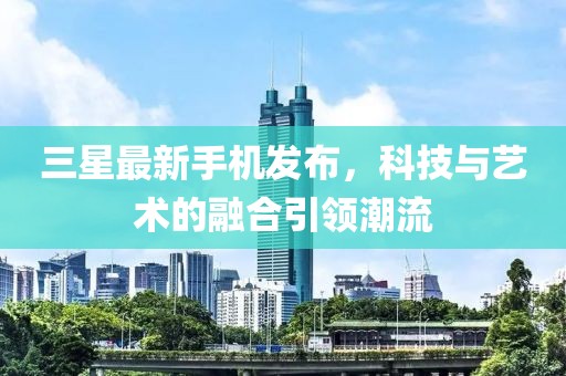 三星最新手機發(fā)布，科技與藝術的融合引領潮流