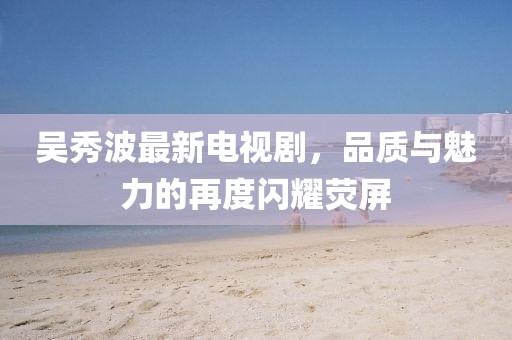 吳秀波最新電視劇，品質(zhì)與魅力的再度閃耀熒屏