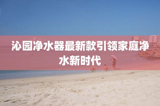 沁園凈水器最新款引領家庭凈水新時代