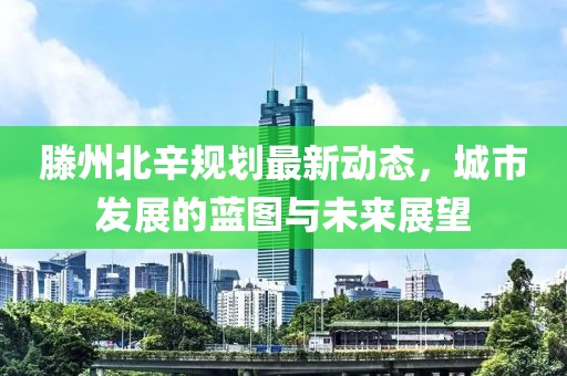 滕州北辛規(guī)劃最新動態(tài)，城市發(fā)展的藍圖與未來展望