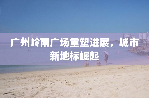 廣州嶺南廣場(chǎng)重塑進(jìn)展，城市新地標(biāo)崛起