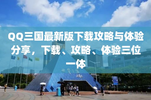 QQ三國最新版下載攻略與體驗分享，下載、攻略、體驗三位一體