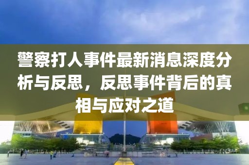 警察打人事件最新消息深度分析與反思，反思事件背后的真相與應對之道