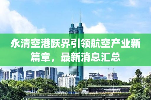 永清空港躍界引領(lǐng)航空產(chǎn)業(yè)新篇章，最新消息匯總