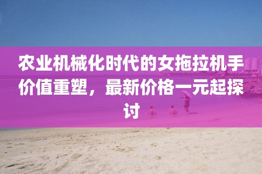 農(nóng)業(yè)機械化時代的女拖拉機手價值重塑，最新價格一元起探討