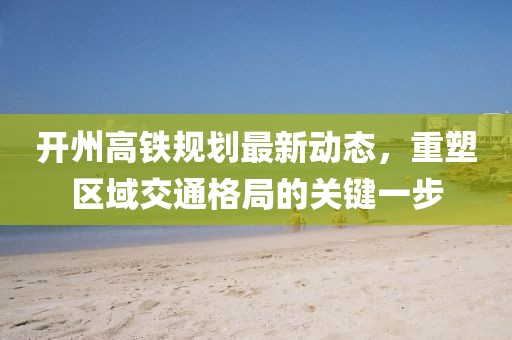 開(kāi)州高鐵規(guī)劃最新動(dòng)態(tài)，重塑區(qū)域交通格局的關(guān)鍵一步