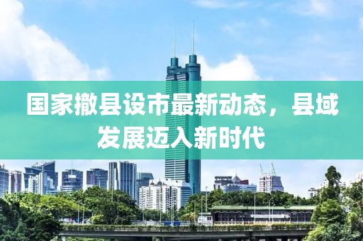 國家撤縣設市最新動態(tài)，縣域發(fā)展邁入新時代