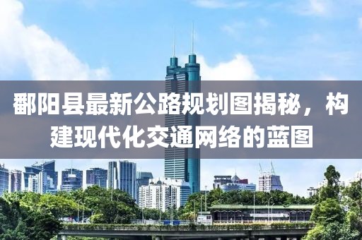 鄱陽(yáng)縣最新公路規(guī)劃圖揭秘，構(gòu)建現(xiàn)代化交通網(wǎng)絡(luò)的藍(lán)圖