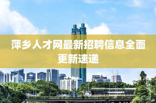 萍鄉(xiāng)人才網(wǎng)最新招聘信息全面更新速遞