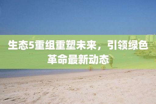 生態(tài)5重組重塑未來(lái)，引領(lǐng)綠色革命最新動(dòng)態(tài)