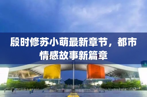 殷時修蘇小萌最新章節(jié)，都市情感故事新篇章