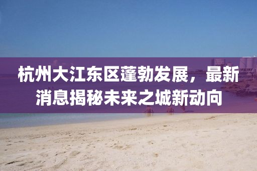 杭州大江東區(qū)蓬勃發(fā)展，最新消息揭秘未來之城新動向