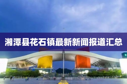 湘潭縣花石鎮(zhèn)最新新聞報道匯總