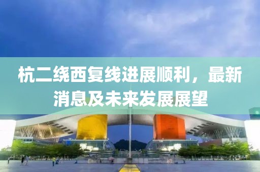 杭二繞西復(fù)線進(jìn)展順利，最新消息及未來(lái)發(fā)展展望
